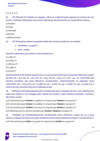 14
e) V, F, V, V, F.
12. (PC-PI/2018) “O método de cubagem refere-se à determinação rigorosa do volume de uma
árvore”. Assinale a alternativa com o único método por seccionamento em comprimento relativo.
a) Smallian.
b) Huber.
c) Hohanald.
d) Newton.
e) Belchior/Husch.
13. (PC-PI/2018) Considere os seguintes dados de uma tora (madeira) a ser cubada:
• densidade = 0,42g/cm³
• peso = 750kg.
Assinale a alternativa que contém o volume desta tora.
a) 1,7857 m3
b) 17,8571 m3
c) 178,5714 m3
d) 0,1786 m3
e) 0,0179 m3
Determinada tora de Tectona grandis com 4,0 m de comprimento tem os seguintes diâmetros a partir
da base: d0 = 52,2 cm; d1 = 50,2 cm; d2 = 48,4 cm; d3 = 46,40 cm e d4 = 43,1 cm. Para efeito dos
cálculos considerar que esses diâmetros correspondem, respectivamente, às seguintes áreas
transversais: g0 = 0,2140 m2; g1 = 0,1980 m2; g2 = 0,1840 m2; g3 = 0,1690 m2 e g4 = 0,1460 m2, e
utilizar até seis casas decimais sem arredondamentos.
14. (Prefeitura de Rondonópolis/2016) Considerando toda a extensão da tora como referência de
seção para efetuar a sua cubagem pelo método de Smalian e pelo método de Newton, assinale a
afirmativa correta.
a) O volume da tora por Smalian é 0,736000 m³, enquanto por Newton é 0,720000 m³.
b) O volume da tora por Smalian é 0,730664 m³, enquanto por Newton é 736.000 m³.
c) O volume da tora por Smalian é 720.000 cm³, enquanto por Newton é 730.664 cm³.
d) A diferença entre os volumes calculados por Smalian e Newton é 0,016000 m³.
15. (Prefeitura de Rondonópolis/2016) Considerando como referência a seção de 2,0 m para
efetuar a cubagem de toda a tora pelo método de Huber e pelo método de Smalian, é correto afirmar:
a) O volume da tora por Huber é 0,732000 m³, enquanto por Smalian é 0,734000 m³.
Monik Begname de Castro
Aula 00
Engenharia Florestal p/ Concursos - Curso Regular (Com Videoaulas) 2020
www.estrategiaconcursos.com.br
0
00000000000 - DEMO
 