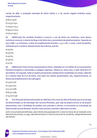 14
carvão de 58%, a produção estimada de lenha (st/ha) e a de carvão vegetal (mdc/ha) serão,
respectivamente:
a) 87,0 e 50,6.
b) 125,5 e 73,0.
c) 213,5 e 124,1.
d) 391,3 e 227,0.
e) 570,5 e 331,7.
23. (IBGE/2016) No nordeste brasileiro é comum o uso de lenha nas cerâmicas. Uma dessas
cerâmicas consome o volume de 8190 st de lenha /ano, proveniente de plantios próprios. Supondo-se
que o IMA = 42 m³/ha/ano, o fator de empilhamento da lenha = 1,5 e a IR = 7 anos, a área do plantio,
suficiente para o contínuo abastecimento da cerâmica, será de:
a) 725 ha.
b) 420 ha.
c) 270 ha.
d) 130 ha.
e) 42 ha.
24. (IBGE/2016) Vinte árvores representativas foram coletadas em um talhão de um povoamento
florestal energético e submetidas a cubagens rigorosas. Obteve-se, nesse caso, o valor total de 6 m³
de madeira. Em seguida, todas as seções previamente cubadas foram empilhadas no campo, obtendo
se o volume total de 8 st de lenha. Com base nos valores apresentados, são, respectivamente, os
fatores de empilhamento e de cubicagem:
a) 0,75 e 0,70.
b) 1,33 e 0,75.
c) 2,22 e 0,80.
d) 8,25 e 0,85.
e) 14,00 e 0,90.
25. (PC-DF/2016) Dendrometria pode ser definida como ramo da ciência florestal que se encarrega
da determinação ou da estimação dos recursos florestais, quer seja da própria árvore ou do próprio
povoamento, com a finalidade de predizer com precisão o volume, o incremento ou a produção de
determinado recurso florestal. Quanto a esse assunto, assinale a alternativa correta.
a) Em uma amostra estratificada, cada indivíduo da população tem a mesma chance de ser sorteado como
elemento da amostra, ou seja, cada elemento tem a mesma chance de ser escolhido, independentemente
dos demais.
Monik Begname de Castro
Aula 00
Engenharia Florestal p/ Concursos - Curso Regular (Com Videoaulas) 2020
www.estrategiaconcursos.com.br
0
00000000000 - DEMO
 
