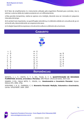 14
b) O fator de empilhamento é o instrumento utilizado pelo engenheiro florestal para controlar, isto é,
estimar o volume sólido de madeira existente em um reflorestamento.
c) Nas parcelas temporárias, realiza-se apenas uma medição, devendo essa ser renovada em pequenos
intervalos de tempo.
d) A variável mais importante, na quantificação volumétrica, é o diâmetro obtido em uma altura de 30 cm
acima do solo, desconsiderando-se a espessura da casca.
e) A relação hipsométrica expressa o vínculo entre a altura e o diâmetro de uma árvore.
GABARITO
1. C
2. D
3. E
4. D
5. C
6. D
7. C
8. C
9. E
10. A
11. C
12. C
13. A
14. C
15. D
16. A
17. A
18. C
19. B
20. C
21. B
22. D
23. D
24. B
25. E
REFERÊNCIAS
BATISTA, J. L. F.; COUTO, H. T. Z. DO.; FILHO, D. F. S. QUANTIFICAÇÃO DE RECURSOS
FLORESTAIS: árvores, arvoredos e florestas. SÃO PAULO: oficina de textos, 2014.1ed.
SOARES, C.P.B.; PAULA NETO, F.; SOUZA, A.L. Dendrometria e Inventario Florestal. Viçosa:
Editora UFV, 2006. 276p
SCOLFORO, J. R. S.; THIERSCH, C. R. Biometria Florestal: Medição, Volumetria e Gravimetria.
Lavras: UFLA/FAEPE. 2004. 285P.
Monik Begname de Castro
Aula 00
Engenharia Florestal p/ Concursos - Curso Regular (Com Videoaulas) 2020
www.estrategiaconcursos.com.br
0
00000000000 - DEMO
 