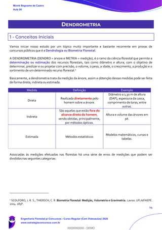 14
DENDROMETRIA
1 - Conceitos Iniciais
Vamos iniciar nosso estudo por um tópico muito importante e bastante recorrente em provas de
concursos públicos que é a Dendrologia ou Biometria Florestal.
A DENDROMETRIA (DENDRO = árvore e METRIA = medição), é o ramo da ciência florestal que permite a
determinação ou estimação dos recursos florestais, tais como diâmetro e altura, com o objetivo de
determinar, predizer e ou projetar com precisão, o volume, o peso, a idade, o crescimento, a produção e o
sortimento de um determinado recurso florestal.1
Basicamente, a dendrometria trata da medição da árvore, assim a obtenção dessas medidas pode ser feita
de forma direta, indireta ou estimada.
Medida Definição Exemplo
Direta
Realizada diretamente pelo
homem sobre a árvore.
Diâmetro a 1,30 m de altura
(DAP), espessura da casca,
comprimento de toras, entre
outras.
Indireta
São aquelas que estão fora do
alcance direto do homem,
sendo obtidas, principalmente,
por métodos ópticos.
Altura e volume das árvores em
pé.
Estimada Métodos estatísticos
Modelos matemáticos, curvas e
tabelas.
Associadas às medições efetuadas nas florestas há uma série de erros de medições que podem ser
divididos nas seguintes categorias:
1
SCOLFORO, J. R. S.; THIERSCH, C. R. Biometria Florestal: Medição, Volumetria e Gravimetria. Lavras: UFLA/FAEPE.
2004. 285P.
Monik Begname de Castro
Aula 00
Engenharia Florestal p/ Concursos - Curso Regular (Com Videoaulas) 2020
www.estrategiaconcursos.com.br
0
00000000000 - DEMO
 