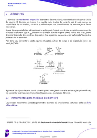 14
2 - Diâmetros
O diâmetro é a medida mais importante a ser obtida de uma árvore, pois está relacionada com o cálculo
do volume. O diâmetro do tronco é a medida mais simples do tamanho das árvores. Apesar da
simplicidade de sua medida, cuidados e padronizações dos procedimentos de mensuração se fazem
necessários.
Apesar de ser possível obter vários diâmetros ao longo do fuste de uma árvore, a medida mais comum é a
realizada na altura de 1,30 m __ denominada diâmetro à altura do peito (DAP). Monik, mas se a 1,30 m a
árvore for bifurcada, devo medir os dois fustes? E se apresentar sapopema ou ser deformada? Como devo
proceder com as medições?
Pois bem, vou apresentar a vocês algumas situações práticas de campo e os respectivos pontos de
medição (PMD).2
Agora que você já conhece os pontos corretos para a medição do diâmetro em situações problemáticas,
irei apresentar os principais instrumentos utilizados para a medição do diâmetro.
2.1 – Instrumentos para medição do diâmetro
Os principais instrumentos utilizados para medir o diâmetro e a circunferência à altura do peito são: Suta
e fita métrica.
2
SOARES, C.P.B.; PAULA NETO, F.; SOUZA, A.L. Dendrometria e Inventario Florestal. Viçosa: Editora UFV, 2006. 276p.
Monik Begname de Castro
Aula 00
Engenharia Florestal p/ Concursos - Curso Regular (Com Videoaulas) 2020
www.estrategiaconcursos.com.br
0
00000000000 - DEMO
 