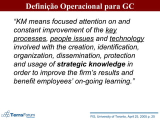 Definição Operacional para GC “ KM means focused attention on and constant improvement of the  key processes ,  people issues  and  technology  involved with the creation, identification, organization, dissemination, protection and usage of  strategic knowledge  in order to improve the firm’s results and benefit employees’ on-going learning.” FIS, University of Toronto, April 25, 2005 p. 20 