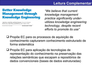 Leitura Complementar “ We believe that current knowledge management practice significantly under-utilizes knowledge engineering technology, despite recent efforts to promote its use” Propõe EC para os processos de aquisição de conhecimento capturarem conhecimento estruturado de forma sistemática Propõe EC para aplicação de tecnologias de representação do conhecimento na preservação das relações semânticas que escapam a repositórios de dados convencionais (bases de dados estruturadas) 