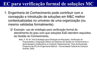 EC para verificação formal de soluções MC Engenharia do Conhecimento pode contribuir com a concepção e introdução de soluções em M&C melhor contextualizadas no universo de uma organização (ou mesmo validadas formalmente). Exemplo: uso de ontologia para verificação formal de atendimento do grau com que soluções EaD atendem requisitos da Gestão do Conhecimento. Neto, F. M. M.  Uma Estratégia para Elicitação de Requisitos, Verificação de Propriedades e Integração Efetiva de Sistemas de Gestão do Conhecimento e Aprendizagem Colaborativa no Contexto Organizacional . Tese de Doutorado.  Programa de PG em Engenharia Elétrica – Universidade Federal de Campina Grande, 2005. 