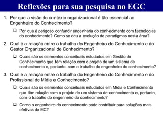 Reflexões para sua pesquisa no EGC Por que a visão do contexto organizacional é tão essencial ao Engenheiro do Conhecimento? Por que é perigoso confundir engenharia do conhecimento com tecnologias do conhecimento? Como se deu a evolução de paradigmas nesta área? Qual é a relação entre o trabalho do Engenheiro do Conhecimento e do Gestor Organizacional de Conhecimento? Quais são os elementos conceituais estudados em Gestão do Conhecimento que têm relação com o projeto de um sistema de conhecimento e, portanto, com o trabalho do engenheiro do conhecimento? Qual é a relação entre o trabalho do Engenheiro do Conhecimento e do Profissional de Mídia e Conhecimento?  Quais são os elementos conceituais estudados em Mídia e Conhecimento que têm relação com o projeto de um sistema de conhecimento e, portanto, com o trabalho do engenheiro do conhecimento? Como o engenheiro do conhecimento pode contribuir para soluções mais efetivas da MC? 