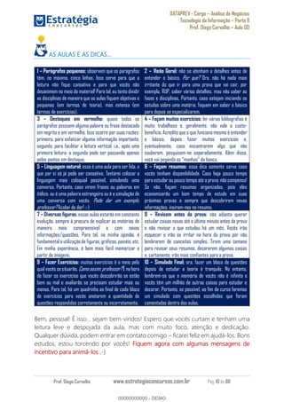 DATAPREV - Cargo Análise de Negócios
Tecnologia da Informação Parte II
Prof. Diego Carvalho Aula 00
Prof. Diego Carvalho www.estrategiaconcursos.com.br Pág. 10 de 88
AS AULAS E AS DICAS
1 Parágrafos pequenos: observem que os parágrafos
têm, no máximo, cinco linhas. Isso serve para que a
leitura não fique cansativa e para que vocês não
desanimem no meio do material! Para tal, eu tento dividir
as disciplinas de maneira que as aulas fiquem objetivas e
pequenas (em termos de teoria), mas extensa (em
termos de exercícios).
2 Visão Geral: não se atenham a detalhes antes de
entender o básico. Por que? Ora, não há nada mais
irritante do que ir para uma prova que vai cair, por
exemplo, RUP, saber vários detalhes, mas não saber as
fases e disciplinas. Portanto, caso estejam iniciando os
estudos sobre uma matéria, foquem em saber o básico
para depois se especializarem.
3 Destaques em vermelho: quase todos os
parágrafos possuem alguma palavra ou frase destacada
em negrito e em vermelho. Isso ocorre por suas razões:
primeiro, para enfatizar alguma informação importante;
segundo, para facilitar a leitura vertical, i.e., após uma
primeira leitura, a segunda pode ser passando apenas
pelos pontos em destaque.
4 Façam muitos exercícios: ler várias bibliografias é
muito trabalhoso e, geralmente, não vale o custo-
benefício. Acredito que o que funciona mesmo é entender
o básico, depois fazer muitos exercícios e,
eventualmente, caso encontrarem algo que não
souberem, pesquisem-no separadamente. Além disso,
5 Linguagem natural: essa é uma aula para ser lida, o
que por si só já pode ser cansativo. Tentarei colocar a
linguagem mais coloquial possível, simulando uma
conversa. Portanto, caso virem frases ou palavras em
itálico, ou é uma palavra estrangeira ou é a simulação de
uma conversa com vocês. Pode dar um exemplo,
professor? Acabei de dar! :-)
6 Façam resumos: essa dica somente serve caso
vocês tenham disponibilidade. Caso haja pouco tempo
para estudar ou pouco tempo até a prova, não compensa!
Se não, façam resumos organizados, pois eles
economizarão um bom tempo de estudo em suas
próximas provas e sempre que descobrirem novas
informações, insiram-nas no resumo.
7 Diversas figuras: essas aulas estarão em constante
evolução, sempre à procura de explicar as matérias de
maneira mais compreensível e com novas
informações/questões. Para tal, na minha opinião, é
fundamental a utilização de figuras, gráficos, painéis, etc.
Em minha experiência, é bem mais fácil memorizar a
partir de imagens.
8 Revisem antes da prova: não adianta querer
estudar coisas novas até o último minuto antes da prova
e não revisar o que estudou há um mês. Vocês irão
esquecer e irão se irritar na hora da prova por não
lembrarem de conceitos simples. Tirem uma semana
para revisar seus resumos, decorarem algumas coisas
e, certamente, irão mais confiantes para a prova.
9 Fazer Exercícios: muitos exercícios é o meio pelo
qualvocêssesituarão. Comoassim,professor?É na hora
de fazer os exercícios que vocês descobrirão se estão
bem ou mal e avaliarão se precisam estudar mais ou
menos. Para tal, há um quadrinho ao final de cada bloco
de exercícios para vocês anotarem a quantidade de
questões respondidas corretamente ou incorretamente.
10 Simulado Final: ora, fazer um bloco de questões
depois de estudar a teoria é tranquilo. No entanto,
lembrem-se que a memória de vocês não é infinita e
vocês têm um milhão de outras coisas para estudar e
decorar. Portanto, se possível, ao fim do curso faremos
um simulado com questões escolhidas que foram
comentadas dentro das aulas.
Bem, pessoal! É isso... sejam bem-vindos! Espero que vocês curtam e tenham uma
leitura leve e despojada da aula, mas com muito foco, atenção e dedicação.
Qualquer dúvida, podem entrar em contato comigo ficarei feliz em ajudá-los. Bons
estudos, estou torcendo por vocês! Fiquem agora com algumas mensagens de
incentivo para animá-los ;-)
00000000000
00000000000 - DEMO
 