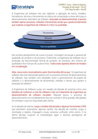 DATAPREV - Cargo Análise de Negócios
Tecnologia da Informação Parte II
Prof. Diego Carvalho Aula 00
Prof. Diego Carvalho www.estrategiaconcursos.com.br Pág. 13 de 88
A Engenharia de Software tem por objetivos a aplicação de teoria, modelos,
formalismos, técnicas e ferramentas da ciência da computação e áreas afins para a
desenvolvimento sistemático de software. Associado ao desenvolvimento, é preciso
também aplicar processos, métodos e ferramentas sendo que a pedra fundamental
que sustenta a engenharia de software é o foco na qualidade.
Isto envolve planejamento de custos e prazos, montagem da equipe e garantia de
qualidade do produto e do processo. Finalmente, a engenharia de software visa a
produção da documentação formal do produto, do processo, dos critérios de
qualidade e dos manuais de usuários finais. Todos esses aspectos devem ser levados
em consideração.
Aliás, nosso outro renomadíssimo autor (Sommerville) afirma que:
software não está relacionada apenas com os processos técnicos de desenvolvimento
de software, mas também com atividades como o gerenciamento de projeto de
software e o desenvolvimento de ferramentas, métodos e teorias que apoiem a
.
A Engenharia de Software surgiu em meados da década de sessenta como uma
tentativa de contornar a crise do software e dar um tratamento de engenharia ao
desenvolvimento de software completo. Naquela época, o processo de
desenvolvimento era completamente fora de controle e tinha grandes dificuldades
em entregar o que era requisitado pelo cliente.
Já na década de oitenta, surgiu a Análise Estruturada e algumas Ferramentas CASE
que permitiam automatizar algumas tarefas. Na década de noventa, surgiu a
orientação a objetos, linguagens visuais, processo unificado, entre outros. E na
última década, surgiram as metodologias ágeis e diversos paradigmas de
desenvolvimento.
00000000000
00000000000 - DEMO
 