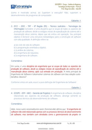 DATAPREV - Cargo Análise de Negócios
Tecnologia da Informação Parte II
Prof. Diego Carvalho Aula 00
Prof. Diego Carvalho www.estrategiaconcursos.com.br Pág. 18 de 88
(como é mostrado acima). (e) Suportam a execução? Não, suportam o
desenvolvimento de programas de computador.
Gabarito: A
(FCC - 2012 - TRT - 6ª Região (PE) - Técnico Judiciário - Tecnologia da
Informação) Considere: é uma disciplina que se ocupa de todos os aspectos da
produção de software, desde os estágios iniciais de especificação do sistema até a
manutenção desse sistema, depois que ele entrou em operação. Seu principal
objetivo é fornecer uma estrutura metodológica para a construção de software
com alta qualidade. A definição refere-se:
a) ao ciclo de vida do software.
b) à programação orientada a objetos.
c) à análise de sistemas.
d) à engenharia de requisitos.
e) à engenharia de software.
Comentários:
Em suma, é uma disciplina de engenharia que se ocupa de todos os aspectos da
produção de software, desde os estágios iniciais de especificação do sistema até a
manutenção desse sistema, após sua entrada em produção. A meta principal da
Engenharia de Software é desenvolver sistemas de software com boa relação custo-
benefício. Bacana?
Conforme vimos em aula, essa é a pura definição de Engenharia de Software!
Gabarito: E
(CESPE - 2011 - MEC - Gerente de Projetos A engenharia de software, disciplina
relacionada aos aspectos da produção de software, abrange somente os
processos técnicos do desenvolvimento de software.
Comentários:
Aliás, nosso outro renomadíssimo autor (Sommerville) afirma que: A engenharia de
software não está relacionada apenas com os processos técnicos de desenvolvimento
de software, mas também com atividades como o gerenciamento de projeto de
00000000000
00000000000 - DEMO
 