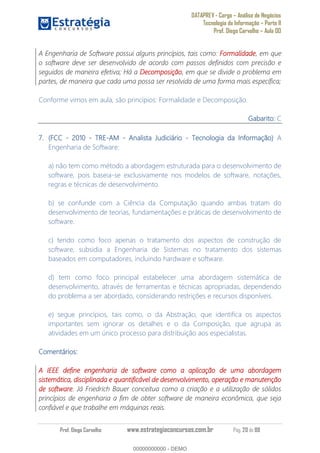 DATAPREV - Cargo Análise de Negócios
Tecnologia da Informação Parte II
Prof. Diego Carvalho Aula 00
Prof. Diego Carvalho www.estrategiaconcursos.com.br Pág. 20 de 88
A Engenharia de Software possui alguns princípios, tais como: Formalidade, em que
o software deve ser desenvolvido de acordo com passos definidos com precisão e
seguidos de maneira efetiva; Há a Decomposição, em que se divide o problema em
partes, de maneira que cada uma possa ser resolvida de uma forma mais específica;
Conforme vimos em aula, são princípios: Formalidade e Decomposição.
Gabarito: C
(FCC - 2010 - TRE- - Analista Judiciário - Tecnologia da Informação A
Engenharia de Software:
a) não tem como método a abordagem estruturada para o desenvolvimento de
software, pois baseia-se exclusivamente nos modelos de software, notações,
regras e técnicas de desenvolvimento.
b) se confunde com a Ciência da Computação quando ambas tratam do
desenvolvimento de teorias, fundamentações e práticas de desenvolvimento de
software.
c) tendo como foco apenas o tratamento dos aspectos de construção de
software, subsidia a Engenharia de Sistemas no tratamento dos sistemas
baseados em computadores, incluindo hardware e software.
d) tem como foco principal estabelecer uma abordagem sistemática de
desenvolvimento, através de ferramentas e técnicas apropriadas, dependendo
do problema a ser abordado, considerando restrições e recursos disponíveis.
e) segue princípios, tais como, o da Abstração, que identifica os aspectos
importantes sem ignorar os detalhes e o da Composição, que agrupa as
atividades em um único processo para distribuição aos especialistas.
Comentários:
A IEEE define engenharia de software como a aplicação de uma abordagem
sistemática, disciplinada e quantificável de desenvolvimento, operação e manutenção
de software. Já Friedrich Bauer conceitua como a criação e a utilização de sólidos
princípios de engenharia a fim de obter software de maneira econômica, que seja
confiável e que trabalhe em máquinas reais.
00000000000
00000000000 - DEMO
 