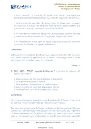 DATAPREV - Cargo Análise de Negócios
Tecnologia da Informação Parte II
Prof. Diego Carvalho Aula 00
Prof. Diego Carvalho www.estrategiaconcursos.com.br Pág. 22 de 88
b) A representação de um design de software mais simples para representar
apenas as suas características essenciais busca atender ao princípio da abstração.
c) Iniciar a entrevista para obtenção dos requisitos de software com perguntas
mais genéricas e finalizar com perguntas mais específicas sobre o sistema é o
que caracteriza a técnica de entrevista estruturada em funil.
d) No contexto de levantamento de requisitos, funcionalidade é um dos aspectos
que deve ser levado em conta na abordagem dos requisitos funcionais.
e) A representação é a linguagem do design, cujo único propósito é descrever
um sistema de software que seja possível construir.
Comentários:
Galera, descrever um sistema de software que seja possível construir não é o único,
mas um dos objetivos da representação. Ela auxilia a comunicação entre as partes
interessadas e serve também como documentação.
Gabarito: E
(FCC AFR/SP - Analista de Sistemas A engenharia de software está
inserida no contexto:
a) das engenharias de sistemas, de processo e de produto.
b) da engenharia de sistemas, apenas.
c) das engenharias de processo e de produto, apenas.
d) das engenharias de sistemas e de processo, apenas.
e) das engenharias de sistemas e de produto, apenas.
Comentários:
Nós podemos ver isso da seguinte maneira: Engenharia De Software < Engenharia
De Sistemas < Engenharia De Produto < Engenharia De Processo.
Está claro que a Engenharia de Software está dentro da Engenharia de Sistemas,
visto que essa última engloba outras coisas (Hardware, Pessoas, etc). Já a Engenharia
de Sistemas está dentro da Engenharia de Produto, na medida em que um sistema
pode ser considerado como produto (com concepção, desenvolvimento, operação
00000000000
00000000000 - DEMO
 