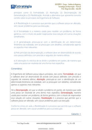 DATAPREV - Cargo Análise de Negócios
Tecnologia da Informação Parte II
Prof. Diego Carvalho Aula 00
Prof. Diego Carvalho www.estrategiaconcursos.com.br Pág. 24 de 88
princípios como (1) Formalidade, (2) Abstração, (3) Decomposição, (4)
Generalização e (5) Flexibilização. Assinale a alternativa que apresenta conceito
correto sobre os princípios da Engenharia de Software.
a) A flexibilização é o processo que permite que o software possa ser alterado,
sem causar problemas para sua execução.
b) A formalidade é a maneira usada para resolver um problema, de forma
genérica, com o intuito de poder reaproveitar essa solução em outras situações
semelhantes.
c) A generalização preocupa-se com a identificação de um determinado
fenômeno da realidade, sem se preocupar com detalhes, considerando apenas
os aspectos mais relevantes.
d) Pelo princípio da decomposição, o software deve ser desenvolvido de acordo
com passos definidos com precisão e seguidos de maneira efetiva.
e) A abstração é a técnica de se dividir o problema em partes, de maneira que
cada uma possa ser resolvida de uma forma mais específica.
Comentários:
A Engenharia de Software possui alguns princípios, tais como: Formalidade, em que
o software deve ser desenvolvido de acordo com passos definidos com precisão e
seguidos de maneira efetiva; Abstração, preocupa-se com a identificação de um
determinado fenômeno da realidade, sem se preocupar com detalhes, considerando
apenas os aspectos mais relevantes.
Há a Decomposição, em que se divide o problema em partes, de maneira que cada
uma possa ser resolvida de uma forma mais específica; Generalização, maneira
usada para resolver um problema, de forma genérica, com o intuito de reaproveitar
essa solução em outras situações; Flexibilização é o processo que permite que o
software possa ser alterado, sem causar problemas para sua execução.
Conforme vimos em aula, a flexibilização é o processo que permite que o software
possa ser alterado, sem causar problemas para sua execução.
Gabarito: A
00000000000
00000000000 - DEMO
 