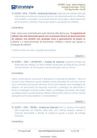 DATAPREV - Cargo Análise de Negócios
Tecnologia da Informação Parte II
Prof. Diego Carvalho Aula 00
Prof. Diego Carvalho www.estrategiaconcursos.com.br Pág. 25 de 88
13. (CESPE 3 TCE/RO Analista de Sistemas) Engenharia de software não está
relacionada somente aos processos técnicos de desenvolvimento de softwares,
mas também a atividades como gerenciamento de projeto e desenvolvimento
de ferramentas, métodos e teorias que apoiem a produção de softwares.
Comentários:
Aliás, nosso outro renomadíssimo autor (Sommerville) afirma que: A engenharia de
software não está relacionada apenas com os processos técnicos de desenvolvimento
de software, mas também com atividades como o gerenciamento de projeto de
software e o desenvolvimento de ferramentas, métodos e teorias que apoiem a
Conforme vimos em aula, a questão está perfeita!
Gabarito: C
14. (CESPE 0 DETRAN/ES Analista de Sistemas) Segundo princípio da
engenharia de software, os vários artefatos produzidos ao longo do seu ciclo de
vida apresentam, de forma geral, nível de abstração cada vez menor.
Comentários:
Galera, vamos pensar um pouco! A abstração é a subtração de detalhes focar-se
no que é mais relevante e ignorar detalhes menos relevantes. No início do ciclo de
vida, os artefatos são bastante abstratos. Temos, por exemplo, uma modelagem do
negócio, um documento de requisitos funcionais, a abstração vai diminuindo e
temos a modelagem visual de análise, depois a modelagem do projeto, até chegar
ao código-fonte e ao executável do software. Nesse ponto, temos o menor nível de
abstração (com muitos detalhes!). Compreenderam?
Gabarito: C
15. (CESPE 2010 TRE/BA Analista de Sistemas) Entre os desafios enfrentados
pela engenharia de software estão lidar com sistemas legados, atender à
crescente diversidade e atender às exigências quanto a prazos de entrega
reduzidos.
Comentários:
00000000000
00000000000 - DEMO
 