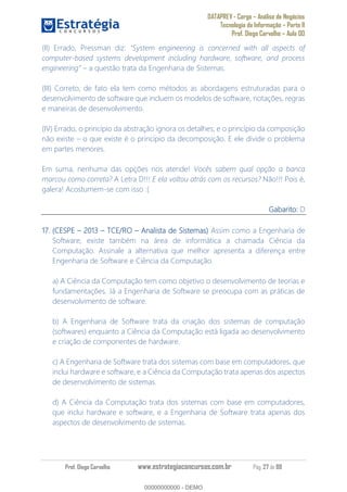 DATAPREV - Cargo Análise de Negócios
Tecnologia da Informação Parte II
Prof. Diego Carvalho Aula 00
Prof. Diego Carvalho www.estrategiaconcursos.com.br Pág. 27 de 88
(II) Errado, Pressman diz:
computer-based systems development including hardware, software, and process
a questão trata da Engenharia de Sistemas.
(III) Correto, de fato ela tem como métodos as abordagens estruturadas para o
desenvolvimento de software que incluem os modelos de software, notações, regras
e maneiras de desenvolvimento.
(IV) Errado, o princípio da abstração ignora os detalhes; e o princípio da composição
não existe o que existe é o princípio da decomposição. E ele divide o problema
em partes menores.
Em suma, nenhuma das opções nos atende! Vocês sabem qual opção a banca
marcou como correta? A Letra D!!! E ela voltou atrás com os recursos? Não!!! Pois é,
galera! Acostumem-se com isso :(
Gabarito: D
17. (CESPE 3 TCE/RO Analista de Sistemas) Assim como a Engenharia de
Software, existe também na área de informática a chamada Ciência da
Computação. Assinale a alternativa que melhor apresenta a diferença entre
Engenharia de Software e Ciência da Computação.
a) A Ciência da Computação tem como objetivo o desenvolvimento de teorias e
fundamentações. Já a Engenharia de Software se preocupa com as práticas de
desenvolvimento de software.
b) A Engenharia de Software trata da criação dos sistemas de computação
(softwares) enquanto a Ciência da Computação está ligada ao desenvolvimento
e criação de componentes de hardware.
c) A Engenharia de Software trata dos sistemas com base em computadores, que
inclui hardware e software, e a Ciência da Computação trata apenas dos aspectos
de desenvolvimento de sistemas.
d) A Ciência da Computação trata dos sistemas com base em computadores,
que inclui hardware e software, e a Engenharia de Software trata apenas dos
aspectos de desenvolvimento de sistemas.
00000000000
00000000000 - DEMO
 