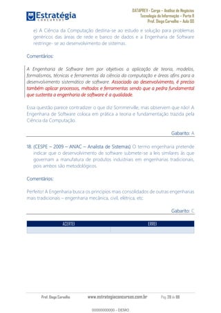 DATAPREV - Cargo Análise de Negócios
Tecnologia da Informação Parte II
Prof. Diego Carvalho Aula 00
Prof. Diego Carvalho www.estrategiaconcursos.com.br Pág. 28 de 88
e) A Ciência da Computação destina-se ao estudo e solução para problemas
genéricos das áreas de rede e banco de dados e a Engenharia de Software
restringe- se ao desenvolvimento de sistemas.
Comentários:
A Engenharia de Software tem por objetivos a aplicação de teoria, modelos,
formalismos, técnicas e ferramentas da ciência da computação e áreas afins para a
desenvolvimento sistemático de software. Associado ao desenvolvimento, é preciso
também aplicar processos, métodos e ferramentas sendo que a pedra fundamental
que sustenta a engenharia de software é a qualidade.
Essa questão parece contradizer o que diz Sommerville, mas observem que não! A
Engenharia de Software coloca em prática a teoria e fundamentação trazida pela
Ciência da Computação.
Gabarito: A
18. (CESPE ANAC Analista de Sistemas) O termo engenharia pretende
indicar que o desenvolvimento de software submete-se a leis similares às que
governam a manufatura de produtos industriais em engenharias tradicionais,
pois ambos são metodológicos.
Comentários:
Perfeito! A Engenharia busca os princípios mais consolidados de outras engenharias
mais tradicionais engenharia mecânica, civil, elétrica, etc.
Gabarito: C
ACERTEI ERREI
00000000000
00000000000 - DEMO
 