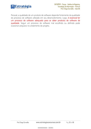 DATAPREV - Cargo Análise de Negócios
Tecnologia da Informação Parte II
Prof. Diego Carvalho Aula 00
Prof. Diego Carvalho www.estrategiaconcursos.com.br Pág. 33 de 88
Pessoal, a qualidade de um produto de software depende fortemente da qualidade
do processo de software utilizado em seu desenvolvimento. Logo, é essencial ter
um processo de software adequado para se obter produtos de software de
qualidade. Seguir um processo de software mal escolhido ou definido pode
ocasionar prejuízos no andamento do projeto.
00000000000
00000000000 - DEMO
 