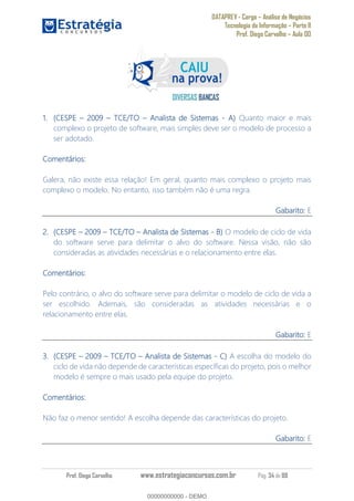 DATAPREV - Cargo Análise de Negócios
Tecnologia da Informação Parte II
Prof. Diego Carvalho Aula 00
Prof. Diego Carvalho www.estrategiaconcursos.com.br Pág. 34 de 88
(CESPE TCE/TO Analista de Sistemas - Quanto maior e mais
complexo o projeto de software, mais simples deve ser o modelo de processo a
ser adotado.
Comentários:
Galera, não existe essa relação! Em geral, quanto mais complexo o projeto mais
complexo o modelo. No entanto, isso também não é uma regra.
Gabarito: E
(CESPE TCE/TO Analista de Sistemas - O modelo de ciclo de vida
do software serve para delimitar o alvo do software. Nessa visão, não são
consideradas as atividades necessárias e o relacionamento entre elas.
Comentários:
Pelo contrário, o alvo do software serve para delimitar o modelo de ciclo de vida a
ser escolhido. Ademais, são consideradas as atividades necessárias e o
relacionamento entre elas.
Gabarito: E
(CESPE TCE/TO Analista de Sistemas - A escolha do modelo do
ciclo de vida não depende de características específicas do projeto, pois o melhor
modelo é sempre o mais usado pela equipe do projeto.
Comentários:
Não faz o menor sentido! A escolha depende das características do projeto.
Gabarito: E
00000000000
00000000000 - DEMO
 