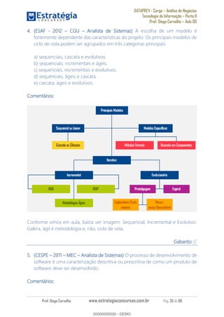 DATAPREV - Cargo Análise de Negócios
Tecnologia da Informação Parte II
Prof. Diego Carvalho Aula 00
Prof. Diego Carvalho www.estrategiaconcursos.com.br Pág. 35 de 88
(ESAF - 2012 CGU Analista de Sistemas) A escolha de um modelo é
fortemente dependente das características do projeto. Os principais modelos de
ciclo de vida podem ser agrupados em três categorias principais:
a) sequenciais, cascata e evolutivos.
b) sequenciais, incrementais e ágeis.
c) sequenciais, incrementais e evolutivos.
d) sequenciais, ágeis e cascata.
e) cascata, ágeis e evolutivos.
Comentários:
Conforme vimos em aula, basta ver imagem: Sequencial, Incremental e Evolutivo.
Galera, ágil é metodologia e, não, ciclo de vida.
Gabarito: C
(CESPE 2011 MEC Analista de Sistemas) O processo de desenvolvimento de
software é uma caracterização descritiva ou prescritiva de como um produto de
software deve ser desenvolvido.
Comentários:
00000000000
00000000000 - DEMO
 