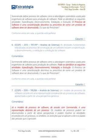 DATAPREV - Cargo Análise de Negócios
Tecnologia da Informação Parte II
Prof. Diego Carvalho Aula 00
Prof. Diego Carvalho www.estrategiaconcursos.com.br Pág. 36 de 88
Sommerville define processo de software como a abordagem sistemática usada pela
engenharia de software para produção de software. Pode-se identificar as seguintes
atividades: Especificação; Desenvolvimento; Validação; e Evolução. O Processo de
Software é uma caracterização descritiva ou prescritiva de como um produto de
software deve ser desenvolvido. E o que diz Pressman?
Conforme vimos em aula, a questão está perfeita!
Gabarito: C
(CESPE 2013 TRT/10ª Analista de Sistemas) As atividades fundamentais
relacionadas ao processo de construção de um software incluem a especificação,
o desenvolvimento, a validação e a evolução do software.
Comentários:
Sommerville define processo de software como a abordagem sistemática usada pela
engenharia de software para produção de software. Pode-se identificar as seguintes
atividades: Especificação; Desenvolvimento; Validação; e Evolução. O Processo de
Software é uma caracterização descritiva ou prescritiva de como um produto de
software deve ser desenvolvido. E o que diz Pressman?
Conforme vimos em aula, a questão está perfeita!
Gabarito: C
(CESPE 0 TRE/BA Analista de Sistemas) Um modelo de processo de
software consiste em uma representação complexa de um processo de software,
apresentada a partir de uma perspectiva genérica.
Comentários:
Já o modelo de processo de software, de acordo com Sommerville, é uma
representação abstrata de um processo. Os modelos de processo podem ser
desenvolvidos a partir de várias perspectivas e podem mostrar as atividades
envolvidas em um processo, os artefatos, as restrições que se aplicam a ele e os papeis
das pessoas que o aprovam.
00000000000
00000000000 - DEMO
 