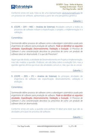 DATAPREV - Cargo Análise de Negócios
Tecnologia da Informação Parte II
Prof. Diego Carvalho Aula 00
Prof. Diego Carvalho www.estrategiaconcursos.com.br Pág. 37 de 88
Conforme vimos em aula, trata-se de uma representação abstrata/simplificada de
um processo de software, apresentada a partir de uma perspectiva genérica.
Gabarito: E
(CESPE 1 MEC Analista de Sistemas) Atividades comuns a todos os
processos de software incluem a especificação, o projeto, a implementação e a
validação.
Comentários:
Sommerville define processo de software como a abordagem sistemática usada pela
engenharia de software para produção de software. Pode-se identificar as seguintes
atividades: Especificação; Desenvolvimento; Validação; e Evolução. O Processo de
Software é uma caracterização descritiva ou prescritiva de como um produto de
software deve ser desenvolvido. E o que diz Pressman?
Vejam que ele dividiu a atividade de Desenvolvimento em Projeto e Implementação,
mas não invalida a questão. Professor, ele não falou sobre a evolução! Sim, mas a
questão apenas afirma que essas são atividades comuns e, não, que são as únicas.
Gabarito: C
(CESPE 5 STJ Analista de Sistemas) As principais atividades de
engenharia de software são especificação, desenvolvimento, validação e
evolução.
Comentários:
Sommerville define processo de software como a abordagem sistemática usada pela
engenharia de software para produção de software. Pode-se identificar as seguintes
atividades: Especificação; Desenvolvimento; Validação; e Evolução. O Processo de
Software é uma caracterização descritiva ou prescritiva de como um produto de
software deve ser desenvolvido.
Conforme vimos em aula, a questão está perfeita! O ideal seria dizer que são as
atividades principais do processo de software.
Gabarito: C
00000000000
00000000000 - DEMO
 
