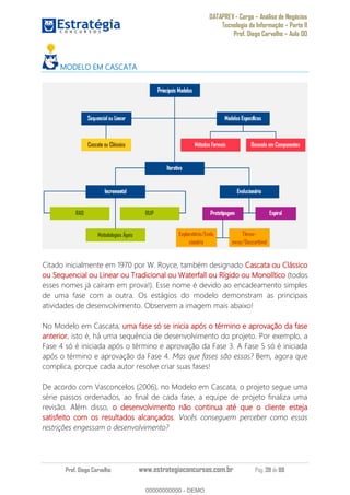 DATAPREV - Cargo Análise de Negócios
Tecnologia da Informação Parte II
Prof. Diego Carvalho Aula 00
Prof. Diego Carvalho www.estrategiaconcursos.com.br Pág. 39 de 88
MODELO EM CASCATA
Citado inicialmente em 1970 por W. Royce, também designado Cascata ou Clássico
ou Sequencial ou Linear ou Tradicional ou Waterfall ou Rígido ou Monolítico (todos
esses nomes já caíram em prova!). Esse nome é devido ao encadeamento simples
de uma fase com a outra. Os estágios do modelo demonstram as principais
atividades de desenvolvimento. Observem a imagem mais abaixo!
No Modelo em Cascata, uma fase só se inicia após o término e aprovação da fase
anterior, isto é, há uma sequência de desenvolvimento do projeto. Por exemplo, a
Fase 4 só é iniciada após o término e aprovação da Fase 3. A Fase 5 só é iniciada
após o término e aprovação da Fase 4. Mas que fases são essas? Bem, agora que
complica, porque cada autor resolve criar suas fases!
De acordo com Vasconcelos (2006), no Modelo em Cascata, o projeto segue uma
série passos ordenados, ao final de cada fase, a equipe de projeto finaliza uma
revisão. Além disso, o desenvolvimento não continua até que o cliente esteja
satisfeito com os resultados alcançados. Vocês conseguem perceber como essas
restrições engessam o desenvolvimento?
00000000000
00000000000 - DEMO
 