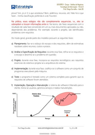 DATAPREV - Cargo Análise de Negócios
Tecnologia da Informação Parte II
Prof. Diego Carvalho Aula 00
Prof. Diego Carvalho www.estrategiaconcursos.com.br Pág. 41 de 88
prova? Sim, já vi! E o que aconteceu? Bem, polêmica, recursos, etc! Não há o que
fazer... minha classificação preferida é a do Yourdon.
Na prática, esses estágios não são completamente sequenciais, i.e., eles se
sobrepõem e trocam informações entre si. Na teoria, são fases sequenciais com o
resultado de cada fase consistindo em um ou mais documentos aprovados ou não,
dependendo dos problemas. Por exemplo: durante o projeto, são identificados
problemas com requisitos.
De modo geral, grande parte dos modelos possuem as seguintes fases:
Planejamento: faz-se o esboço do escopo e dos requisitos, além de estimativas
razoáveis sobre recursos, custos e prazos.
Análise e Especificação de Requisitos: durante essa fase, refina-se os requisitos e
o escopo e desenha-se o problema em questão.
Projeto: durante essa fase, incorpora-se requisitos tecnológicos aos requisitos
essenciais do sistema e projeta-se a arquitetura do sistema.
Implementação: durante essa fase, codifica-se o software como um conjunto de
programas executáveis pela máquina.
Teste: o programa é testado como um sistema completo para garantir que os
requisitos de software foram atendidos.
Implantação, Operação e Manutenção: o sistema de software é liberado para o
cliente, treina-se usuários, gerencia serviços e realiza manutenções.
00000000000
00000000000 - DEMO
 