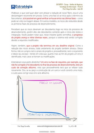 DATAPREV - Cargo Análise de Negócios
Tecnologia da Informação Parte II
Prof. Diego Carvalho Aula 00
Prof. Diego Carvalho www.estrategiaconcursos.com.br Pág. 42 de 88
Professor, o que você quer dizer com atrasar a redução de riscos? Bem, essa é uma
desvantagem recorrente em provas. Como uma fase só se inicia após o término da
fase anterior, só é possível em geral verificar se houve erros nas últimas fases como
pode ser visto na imagem abaixo. Em outros modelos, os riscos são reduzidos desde
as primeiras fases do processo de desenvolvimento.
Percebam que os riscos deveriam ser descobertos logo no início do processo de
desenvolvimento, porém eles são descobertos somente após o início dos testes e
integração. Vocês podem notar que, nesse instante (parte vermelha), o progresso
do projeto avança e retrai diversas vezes, porque o sistema está sendo corrigido
devido a requisitos modificados.
Vejam, também, que o projeto não terminou em seu deadline original. Como a
redução dos riscos atrasou, todo andamento do projeto também atrasou. Dessa
forma, não se cumpriu nem o prazo do projeto e, provavelmente, nem o orçamento
e talvez seu escopo tendo em vista que, quanto mais ao fim do projeto um erro é
identificado, mais caras se tornam as modificações.
Entenderam essa parte direitinho? Um erro na fase de requisitos, por exemplo, que
não foi corrigido e foi descoberto no final do processo de desenvolvimento, terá um
custo de correção altíssimo, visto que provavelmente terá que se refazer tudo
novamente. Ora, se eu peço a construção de um carro e você constrói uma moto,
o custo para corrigir esse erro será altíssimo.
00000000000
00000000000 - DEMO
 