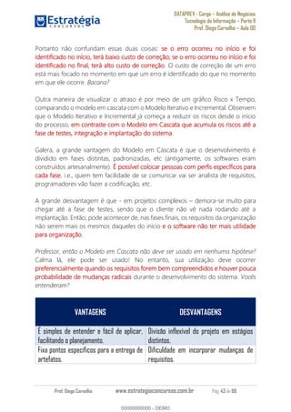 DATAPREV - Cargo Análise de Negócios
Tecnologia da Informação Parte II
Prof. Diego Carvalho Aula 00
Prof. Diego Carvalho www.estrategiaconcursos.com.br Pág. 43 de 88
Portanto não confundam essas duas coisas: o erro ocorreu no início e foi
identificado no início, terá baixo custo de correção; se o erro ocorreu no início e foi
identificado no final, terá alto custo de correção. O custo de correção de um erro
está mais focado no momento em que um erro é identificado do que no momento
em que ele ocorre. Bacana?
Outra maneira de visualizar o atraso é por meio de um gráfico Risco x Tempo,
comparando o modelo em cascata com o Modelo Iterativo e Incremental. Observem
que o Modelo Iterativo e Incremental já começa a reduzir os riscos desde o início
do processo, em contraste com o Modelo em Cascata que acumula os riscos até a
fase de testes, integração e implantação do sistema.
Galera, a grande vantagem do Modelo em Cascata é que o desenvolvimento é
dividido em fases distintas, padronizadas, etc (antigamente, os softwares eram
construídos artesanalmente). É possível colocar pessoas com perfis específicos para
cada fase, i.e., quem tem facilidade de se comunicar vai ser analista de requisitos,
programadores vão fazer a codificação, etc.
A grande desvantagem é que - em projetos complexos demora-se muito para
chegar até a fase de testes, sendo que o cliente não vê nada rodando até a
implantação. Então, pode acontecer de, nas fases finais, os requisitos da organização
não serem mais os mesmos daqueles do início e o software não ter mais utilidade
para organização.
Professor, então o Modelo em Cascata não deve ser usado em nenhuma hipótese?
Calma lá, ele pode ser usado! No entanto, sua utilização deve ocorrer
preferencialmente quando os requisitos forem bem compreendidos e houver pouca
probabilidade de mudanças radicais durante o desenvolvimento do sistema. Vocês
entenderam?
VANTAGENS DESVANTAGENS
É simples de entender e fácil de aplicar,
facilitando o planejamento.
Divisão inflexível do projeto em estágios
distintos.
Fixa pontos específicos para a entrega de
artefatos.
Dificuldade em incorporar mudanças de
requisitos.
00000000000
00000000000 - DEMO
 
