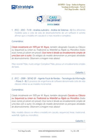 DATAPREV - Cargo Análise de Negócios
Tecnologia da Informação Parte II
Prof. Diego Carvalho Aula 00
Prof. Diego Carvalho www.estrategiaconcursos.com.br Pág. 45 de 88
(FCC - 2012 - - - Analista Judiciário - Análise de Sistemas - E) Dos diferentes
modelos para o ciclo de vida de desenvolvimento de um software é correto
afirmar que o modelo em cascata é o mais recente e complexo.
Comentários:
Citado inicialmente em 1970 por W. Royce, também designado Cascata ou Clássico
ou Sequencial ou Linear ou Tradicional ou Waterfall ou Rígido ou Monolítico (todos
esses nomes já caíram em prova!). Esse nome é devido ao encadeamento simples de
uma fase com a outra. Os estágios do modelo demonstram as principais atividades
de desenvolvimento. Observem a imagem mais abaixo!
Mais recente? Não, muito antigo! Complexo? Não, possui um encadeamento simples
de fases.
Gabarito: E
(FCC - - SEFAZ- - Agente Fiscal de Rendas - Tecnologia da Informação
- Prova 3 - O processo de engenharia de software denominado ciclo de vida
clássico refere-se ao modelo incremental.
Comentários:
Citado inicialmente em 1970 por W. Royce, também designado Cascata ou Clássico
ou Sequencial ou Linear ou Tradicional ou Waterfall ou Rígido ou Monolítico (todos
esses nomes já caíram em prova!). Esse nome é devido ao encadeamento simples de
uma fase com a outra. Os estágios do modelo demonstram as principais atividades
de desenvolvimento. Observem a imagem mais abaixo!
Não, modelo clássico se refere a modelo em cascata, sequencial, linear, tradicional,
waterfall, rígido ou monolítico.
Gabarito: E
00000000000
00000000000 - DEMO
 