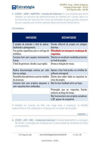 DATAPREV - Cargo Análise de Negócios
Tecnologia da Informação Parte II
Prof. Diego Carvalho Aula 00
Prof. Diego Carvalho www.estrategiaconcursos.com.br Pág. 46 de 88
(CESPE INMETRO Analista de Sistemas) Em uma empresa que tenha
adotado um processo de desenvolvimento de software em cascata, falhas no
levantamento de requisitos têm maior possibilidade de gerar grandes prejuízos
do que naquelas que tenham adotado desenvolvimento evolucionário.
Comentários:
VANTAGENS DESVANTAGENS
É simples de entender e fácil de aplicar,
facilitando o planejamento.
Divisão inflexível do projeto em estágios
distintos.
Fixa pontos específicos para a entrega de
artefatos.
Dificuldade em incorporar mudanças de
requisitos.
Funciona bem para equipes tecnicamente
fracas.
Clientessó visualizam resultados próximos
ao final do projeto.
É fácil de gerenciar, devido a sua rigidez. Atrasa a redução de riscos.
Realiza documentação extensa por cada
fase ou estágio.
Apenas a fase final produz um artefato de
software entregável.
Possibilita boa aderência a outros modelos
de processo.
Cliente deve saber todos os requisitos no
início do projeto.
Funciona bem com projetos pequenos e
com requisitos bem conhecidos.
Não fornece feedback entre as fases.
Pressupõe que os requisitos ficarão
estáveis ao longo do tempo.
Não funciona bem com projetos complexos
e OO, apesar de compatível.
O Modelo em Cascata, de fato, não reage bem a mudanças. Já Modelo
evolucionário é mais adaptável a mudanças por se utilizar de iterações.
Gabarito: C
(CESPE 2011 MEC Analista de Sistemas) O modelo Waterfall tem a vantagem
de facilitar a realização de mudanças sem a necessidade de retrabalho em fases
já completadas.
00000000000
00000000000 - DEMO
 