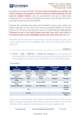 DATAPREV - Cargo Análise de Negócios
Tecnologia da Informação Parte II
Prof. Diego Carvalho Aula 00
Prof. Diego Carvalho www.estrategiaconcursos.com.br Pág. 48 de 88
Entenderam essa parte direitinho? Um erro na fase de requisitos, por exemplo, que
não foi corrigido e foi descoberto no final do processo de desenvolvimento, terá um
custo de correção altíssimo, visto que provavelmente terá que se refazer tudo
novamente. Ora, se eu peço a construção de um carro e você constrói uma moto, o
custo para corrigir esse erro será altíssimo.
Portanto não confundam essas duas coisas! Percebam o que eu disse: quanto mais
tarde se descobre um erro, mais caro se torna sua correção. Dizendo isso de outra
forma: erros nas fases iniciais possuem custo de correção altíssimo. Uma coisa é o
momento em que o erro ocorre (quanto mais cedo, mais caro); outra coisa é o
momento em que um erro é identificado (quanto mais tarde, mais caro). Bacana?
Percebam que erros nas fases iniciais possuem custos de correção mais altos. Logo,
o maior custo está na fase de codificação? Não, está na fase de requisitos que é a
fase inicial!
Gabarito: E
(CESPE INMETRO Analista de Sistemas) Em um processo de
desenvolvimento em cascata, os testes de software são realizados todos em um
mesmo estágio, que acontece após a finalização das fases de implementação.
Comentários:
Por
Sommerville
Por
Yourdon
Por Pressman
(4ª Ed.)
Por Pressman
(6ª Ed.)
Por
Royce
Definição de Requisitos Requisitos de
Sistema
Modelagem e Engenharia do
Sistema/Informação
Comunicação Elicitação de
Requisitos
Projeto de Sistema e
Software
Requisitos de
Software
Análise de Requisitos de
Software
Planejamento Projeto
Implementação e Teste de
Unidade
Análise Projeto Modelagem Construção
Integração e Teste de
Sistema
Projeto Geração de Código Construção Integração
Operação e Manutenção Codificação Teste e Manutenção Implantação Teste de
Depuração
Teste Instalação
Operação Manutenção de
Software
Todos em um mesmo estágio, não. A grande maioria dos testes ocorrem, de fato,
após a finalização das fases de implementação. No entanto, podem ocorrer testes
unitários durante a própria implementação, como mostra o quadro acima.
00000000000
00000000000 - DEMO
 
