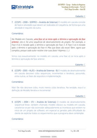 DATAPREV - Cargo Análise de Negócios
Tecnologia da Informação Parte II
Prof. Diego Carvalho Aula 00
Prof. Diego Carvalho www.estrategiaconcursos.com.br Pág. 49 de 88
Gabarito: E
(CESPE 2008 SERPRO Analista de Sistemas) O modelo em cascata consiste
de fases e atividades que devem ser realizadas em sequência, de forma que uma
atividade é requisito da outra.
Comentários:
No Modelo em Cascata, uma fase só se inicia após o término e aprovação da fase
anterior, isto é, há uma sequência de desenvolvimento do projeto. Por exemplo, a
Fase 4 só é iniciada após o término e aprovação da Fase 3. A Fase 5 só é iniciada
após o término e aprovação da Fase 4. Mas que fases são essas? Bem, agora que
complica, porque cada autor resolve criar suas fases! Vejamos: (...)
Vimos isso exaustivamente: no modelo em cascata, uma fase só se inicia após o
término e aprovação da fase anterior.
Gabarito: C
(CESPE AL/ES Analista de Sistemas - O modelo de desenvolvimento
em cascata descreve ciclos sequenciais, incrementais e iterativos, possuindo,
entre outras, as fases de requisitos e implementação.
Comentários:
Não! Ele não descreve ciclos, muito menos ciclos iterativos. Na verdade, essa é a
definição de Modelo Iterativo e Incremental.
Gabarito: E
(CESPE 2004 STJ Analista de Sistemas) O modelo de desenvolvimento
seqüencial linear, também chamado modelo clássico ou modelo em cascata,
caracteriza-se por não acomodar adequadamente as incertezas que existem no
início de um projeto de software, em especial as geradas pela dificuldade do
cliente de explicitar todos os requerimentos que o programa deve contemplar.
Comentários:
00000000000
00000000000 - DEMO
 