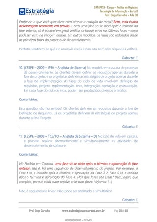 DATAPREV - Cargo Análise de Negócios
Tecnologia da Informação Parte II
Prof. Diego Carvalho Aula 00
Prof. Diego Carvalho www.estrategiaconcursos.com.br Pág. 50 de 88
Professor, o que você quer dizer com atrasar a redução de riscos? Bem, essa é uma
desvantagem recorrente em provas. Como uma fase só se inicia após o término da
fase anterior, só é possível em geral verificar se houve erros nas últimas fases como
pode ser visto na imagem abaixo. Em outros modelos, os riscos são reduzidos desde
as primeiras fases do processo de desenvolvimento.
Perfeito, lembrem-se que ele acumula riscos e não lida bem com requisitos voláteis.
Gabarito: C
10. (CESPE IPEA Analista de Sistema) No modelo em cascata de processo
de desenvolvimento, os clientes devem definir os requisitos apenas durante a
fase de projeto; e os projetistas definem as estratégias de projeto apenas durante
a fase de implementação. As fases do ciclo de vida envolvem definição de
requisitos, projeto, implementação, teste, integração, operação e manutenção.
Em cada fase do ciclo de vida, podem ser produzidos diversos artefatos.
Comentários:
Essa questão não faz sentido! Os clientes definem os requisitos durante a fase de
Definição de Requisitos. Já os projetistas definem as estratégias de projeto apenas
durante a fase Projeto.
Gabarito: E
11. (CESPE 2008 TCE/TO Analista de Sistema No ciclo de vida em cascata,
é possível realizar alternadamente e simultaneamente as atividades de
desenvolvimento de software.
Comentários:
No Modelo em Cascata, uma fase só se inicia após o término e aprovação da fase
anterior, isto é, há uma sequência de desenvolvimento do projeto. Por exemplo, a
Fase 4 só é iniciada após o término e aprovação da Fase 3. A Fase 5 só é iniciada
após o término e aprovação da Fase 4. Mas que fases são essas? Bem, agora que
complica, porque cada autor resolve criar suas fases! Vejamos: (...)
Não, é sequencial e linear. Não pode ser alternado e simultâneo!
Gabarito: E
00000000000
00000000000 - DEMO
 