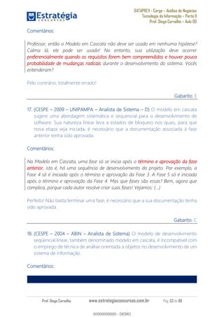 DATAPREV - Cargo Análise de Negócios
Tecnologia da Informação Parte II
Prof. Diego Carvalho Aula 00
Prof. Diego Carvalho www.estrategiaconcursos.com.br Pág. 53 de 88
Comentários:
Professor, então o Modelo em Cascata não deve ser usado em nenhuma hipótese?
Calma lá, ele pode ser usado! No entanto, sua utilização deve ocorrer
preferencialmente quando os requisitos forem bem compreendidos e houver pouca
probabilidade de mudanças radicais durante o desenvolvimento do sistema. Vocês
entenderam?
Pelo contrário, totalmente errado!
Gabarito: E
17. (CESPE 2009 UNIPAMPA Analista de Sistema O modelo em cascata
sugere uma abordagem sistemática e sequencial para o desenvolvimento de
software. Sua natureza linear leva a estados de bloqueio nos quais, para que
nova etapa seja iniciada, é necessário que a documentação associada à fase
anterior tenha sido aprovada.
Comentários:
No Modelo em Cascata, uma fase só se inicia após o término e aprovação da fase
anterior, isto é, há uma sequência de desenvolvimento do projeto. Por exemplo, a
Fase 4 só é iniciada após o término e aprovação da Fase 3. A Fase 5 só é iniciada
após o término e aprovação da Fase 4. Mas que fases são essas? Bem, agora que
complica, porque cada autor resolve criar suas fases! Vejamos: (...)
Perfeito! Não basta terminar uma fase, é necessário que a sua documentação tenha
sido aprovada.
Gabarito: C
18. (CESPE 2004 ABIN Analista de Sistema) O modelo de desenvolvimento
seqüencial linear, também denominado modelo em cascata, é incompatível com
o emprego de técnica de análise orientada a objetos no desenvolvimento de um
sistema de informação.
Comentários:
00000000000
00000000000 - DEMO
 