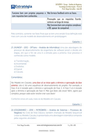 DATAPREV - Cargo Análise de Negócios
Tecnologia da Informação Parte II
Prof. Diego Carvalho Aula 00
Prof. Diego Carvalho www.estrategiaconcursos.com.br Pág. 56 de 88
Funciona bem com projetos pequenos e
com requisitos bem conhecidos.
Não fornece feedback entre as fases.
Pressupõe que os requisitos ficarão
estáveis ao longo do tempo.
Não funciona bem com projetos complexos
e OO, apesar de compatível.
Pelo contrário, somente nas fases finais que se tem uma versão! Essa definição está
mais com cara de modelo de desenvolvimento em prototipagem.
Gabarito: E
21. (VUNESP - 2012 - SPTrans - Analista de Informática) Uma das abordagens do
processo de desenvolvimento da engenharia de software prevê a divisão em
etapas, em que o fim de uma é a entrada para a próxima. Esse processo é
conhecido como modelo:
a) Transformação.
b) Incremental.
c) Evolutivo.
d) Espiral.
e) Cascata.
Comentários:
No Modelo em Cascata, uma fase só se inicia após o término e aprovação da fase
anterior, isto é, há uma sequência de desenvolvimento do projeto. Por exemplo, a
Fase 4 só é iniciada após o término e aprovação da Fase 3. A Fase 5 só é iniciada
após o término e aprovação da Fase 4. Mas que fases são essas? Bem, agora que
complica, porque cada autor resolve criar suas fases!
Conforme vimos em aula, trata-se do Modelo em Cascata.
Gabarito: E
(CESGRANRIO 2010 PETROBRÁS Analista de Sistemas Processos de
Negócio) No Ciclo de Vida Clássico, também chamado de Modelo Sequencial
Linear ou Modelo Cascata, é apresentada uma abordagem sistemática composta
pelas seguintes atividades:
00000000000
00000000000 - DEMO
 