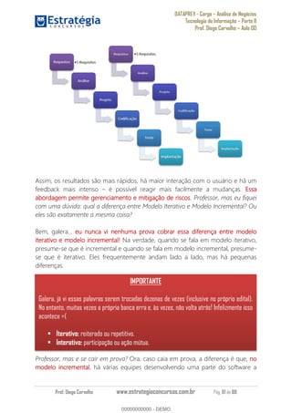 DATAPREV - Cargo Análise de Negócios
Tecnologia da Informação Parte II
Prof. Diego Carvalho Aula 00
Prof. Diego Carvalho www.estrategiaconcursos.com.br Pág. 61 de 88
Assim, os resultados são mais rápidos, há maior interação com o usuário e há um
feedback mais intenso é possível reagir mais facilmente a mudanças. Essa
abordagem permite gerenciamento e mitigação de riscos. Professor, mas eu fiquei
com uma dúvida: qual a diferença entre Modelo Iterativo e Modelo Incremental? Ou
eles são exatamente a mesma coisa?
Bem, galera... eu nunca vi nenhuma prova cobrar essa diferença entre modelo
rativo e modelo incremental! Na verdade, quando se fala em modelo iterativo,
presume-se que é incremental e quando se fala em modelo incremental, presume-
se que é iterativo. Eles frequentemente andam lado a lado, mas há pequenas
diferenças.
Professor, mas e se cair em prova? Ora, caso caia em prova, a diferença é que, no
modelo incremental, há várias equipes desenvolvendo uma parte do software a
IMPORTANTE
Galera, já vi essas palavras serem trocadas dezenas de vezes (inclusive no próprio edital).
No entanto, muitas vezes a própria banca erra e, às vezes, não volta atrás! Infelizmente isso
acontece =(
Iterativo: reiterado ou repetitivo.
Interativo: participação ou ação mútua.
00000000000
00000000000 - DEMO
 
