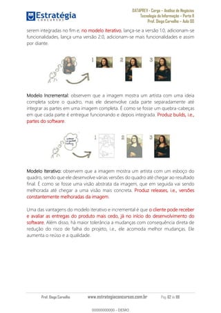 DATAPREV - Cargo Análise de Negócios
Tecnologia da Informação Parte II
Prof. Diego Carvalho Aula 00
Prof. Diego Carvalho www.estrategiaconcursos.com.br Pág. 62 de 88
serem integradas no fim e, no modelo iterativo, lança-se a versão 1.0, adicionam-se
funcionalidades, lança uma versão 2.0, adicionam-se mais funcionalidades e assim
por diante.
Modelo Incremental: observem que a imagem mostra um artista com uma ideia
completa sobre o quadro, mas ele desenvolve cada parte separadamente até
integrar as partes em uma imagem completa. É como se fosse um quebra-cabeças
em que cada parte é entregue funcionando e depois integrada. Produz builds, i.e.,
partes do software.
Modelo Iterativo: observem que a imagem mostra um artista com um esboço do
quadro, sendo que ele desenvolve várias versões do quadro até chegar ao resultado
final. É como se fosse uma visão abstrata da imagem, que em seguida vai sendo
melhorada até chegar a uma visão mais concreta. Produz releases, i.e., versões
constantemente melhoradas da imagem.
Uma das vantagens do modelo iterativo e incremental é que o cliente pode receber
e avaliar as entregas do produto mais cedo, já no início do desenvolvimento do
software. Além disso, há maior tolerância a mudanças com consequência direta de
redução do risco de falha do projeto, i.e., ele acomoda melhor mudanças. Ele
aumenta o reúso e a qualidade.
00000000000
00000000000 - DEMO
 