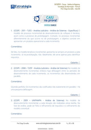 DATAPREV - Cargo Análise de Negócios
Tecnologia da Informação Parte II
Prof. Diego Carvalho Aula 00
Prof. Diego Carvalho www.estrategiaconcursos.com.br Pág. 63 de 88
(CESPE - 2011 TJ/ES - Analista Judiciário - Análise de Sistemas - Específicos) O
modelo de processo incremental de desenvolvimento de software é iterativo,
assim como o processo de prototipagem. Contudo, no processo incremental,
diferentemente do que ocorre no de prototipagem, o objetivo consiste em
apresentar um produto operacional a cada incremento.
Comentários:
De fato, no modelo iterativo e incremental, apresenta-se sempre um produto a cada
incremento. Já na prototipação, não. Idealmente, ele serve apenas para identificar
requisitos.
Gabarito: C
(CESPE - TJ/DF - Analista Judiciário - Análise de Sistemas) No modelo de
desenvolvimento incremental, embora haja defasagem entre os períodos de
desenvolvimento de cada incremento, os incrementos são desenvolvidos em
paralelo.
Comentários:
Questão perfeita. Os incrementos são codificados não exatamente em paralelo há
uma pequena defasagem.
Gabarito: C
(CESPE - UNIPAMPA - Análise de Sistemas) No modelo de
desenvolvimento incremental, a cada iteração são realizadas várias tarefas. Na
fase de análise, pode ser feito o refinamento de requisitos e o refinamento do
modelo conceitual.
Comentários:
00000000000
00000000000 - DEMO
 