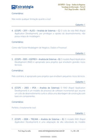 DATAPREV - Cargo Análise de Negócios
Tecnologia da Informação Parte II
Prof. Diego Carvalho Aula 00
Prof. Diego Carvalho www.estrategiaconcursos.com.br Pág. 69 de 88
Comentários:
Não existe qualquer limitação quanto a isso!
Gabarito: E
(CESPE 2011 AL/ES Analista de Sistemas O ciclo de vida RAD (Rapid
Application Development), por privilegiar a rapidez do desenvolvimento, não
possui etapa de modelagem.
Comentários:
Como não? Existe Modelagem de Negócio, Dados e Processo!
Gabarito: E
(CESPE IGEPREV Analista de Sistemas O modelo Rapid Application
Development (RAD) é apropriado para projetos que envolvem grandes riscos
técnicos.
Comentários:
Pelo contrário, é apropriado para projetos que envolvem pequenos riscos técnicos.
Gabarito: E
(CESPE IPEA Analista de Sistemas) O RAD (Rapid Application
Development) é um modelo de processo de software incremental que assume
um ciclo de desenvolvimento curto e utiliza uma abordagem de construção com
base em componentes.
Comentários:
Perfeito, é exatamente isso!
Gabarito: C
(CESPE TRE/MA Analista de Sistemas O modelo RAD (Rapid
Application Development) é uma adaptação de alta velocidade do modelo
00000000000
00000000000 - DEMO
 
