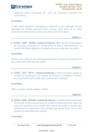 DATAPREV - Cargo Análise de Negócios
Tecnologia da Informação Parte II
Prof. Diego Carvalho Aula 00
Prof. Diego Carvalho www.estrategiaconcursos.com.br Pág. 70 de 88
sequencial linear, conseguido por meio da construção embasada em
componentes.
Comentários:
O RAD (Rapid Application Development) realmente é uma adaptação de alta
velocidade do modelo sequencial linear (cascata). Além disso, ele se utiliza
realmente de componentes prontos para o desenvolvimento rápido.
Gabarito: C
(CESPE TRE/MA Analista de Sistemas O uso de uma abordagem
de construção embasada em componentes faz que o desenvolvimento no
modelo RAD (Rapid Application Development) seja considerado mais rápido.
Comentários:
Perfeito, ela se utiliza de uma construção baseada em componentes, fazendo com
que o desenvolvimento seja mais rápido.
Gabarito: C
(CESPE 2013 TRT/17 Analista de Sistemas) O objetivo do RAD é separar os
modelos da visualização e do controle. Ele fornece o controlador e facilita a
escrita de moldes padronizados para a camada de visualização.
Comentários:
Galera, esse item não faz qualquer sentido!
Gabarito: E
10. (CESPE MPE/AM Analista de Sistemas) O modelo de desenvolvimento
incremental combina características do modelo de desenvolvimento sequencial
linear com características do modelo RAD, embora isso resulte em projetos que
sistematicamente apresentam maior duração que aqueles feitos com os dois
modelos de desenvolvimento originais.
Comentários:
00000000000
00000000000 - DEMO
 