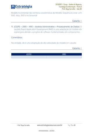DATAPREV - Cargo Análise de Negócios
Tecnologia da Informação Parte II
Prof. Diego Carvalho Aula 00
Prof. Diego Carvalho www.estrategiaconcursos.com.br Pág. 71 de 88
Modelo Incremental não combina características do Modelo Sequencial Linear com
RAD. Aliás, RAD é Incremental!
Gabarito: E
11. (CESPE ANS Analista Administrativo Processamento de Dados) O
modelo Rapid Application Development (RAD) é uma adaptação do modelo em
espiral para atender a projetos de software fundamentados em componentes.
Comentários:
Na verdade, ele é uma adaptação de alta velocidade do modelo em cascata.
Gabarito: E
ACERTEI ERREI
00000000000
00000000000 - DEMO
 