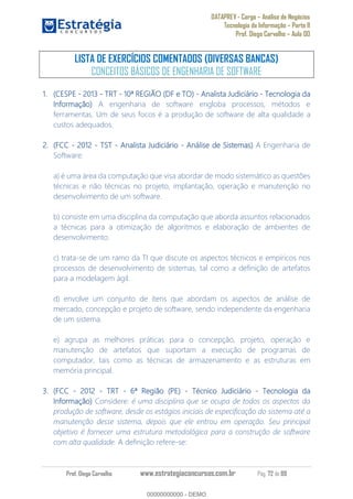 DATAPREV - Cargo Análise de Negócios
Tecnologia da Informação Parte II
Prof. Diego Carvalho Aula 00
Prof. Diego Carvalho www.estrategiaconcursos.com.br Pág. 72 de 88
LISTA DE EXERCÍCIOS COMENTADOS (DIVERSAS BANCAS)
CONCEITOS BÁSICOS DE ENGENHARIA DE SOFTWARE
(CESPE - 2013 - TRT - 10ª REGIÃO (DF e TO) - Analista Judiciário - Tecnologia da
Informação A engenharia de software engloba processos, métodos e
ferramentas. Um de seus focos é a produção de software de alta qualidade a
custos adequados.
(FCC - 2012 - TST - Analista Judiciário - Análise de Sistemas A Engenharia de
Software:
a) é uma área da computação que visa abordar de modo sistemático as questões
técnicas e não técnicas no projeto, implantação, operação e manutenção no
desenvolvimento de um software.
b) consiste em uma disciplina da computação que aborda assuntos relacionados
a técnicas para a otimização de algoritmos e elaboração de ambientes de
desenvolvimento.
c) trata-se de um ramo da TI que discute os aspectos técnicos e empíricos nos
processos de desenvolvimento de sistemas, tal como a definição de artefatos
para a modelagem ágil.
d) envolve um conjunto de itens que abordam os aspectos de análise de
mercado, concepção e projeto de software, sendo independente da engenharia
de um sistema.
e) agrupa as melhores práticas para o concepção, projeto, operação e
manutenção de artefatos que suportam a execução de programas de
computador, tais como as técnicas de armazenamento e as estruturas em
memória principal.
(FCC - 2012 - TRT - 6ª Região (PE) - Técnico Judiciário - Tecnologia da
Informação) Considere: é uma disciplina que se ocupa de todos os aspectos da
produção de software, desde os estágios iniciais de especificação do sistema até a
manutenção desse sistema, depois que ele entrou em operação. Seu principal
objetivo é fornecer uma estrutura metodológica para a construção de software
com alta qualidade. A definição refere-se:
00000000000
00000000000 - DEMO
 