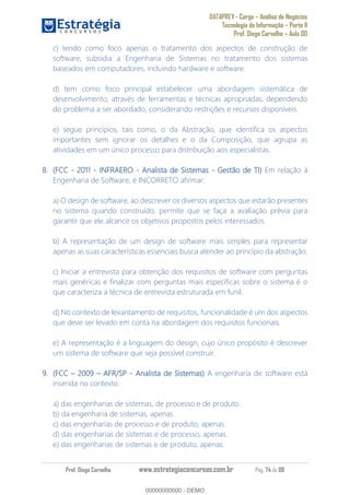 DATAPREV - Cargo Análise de Negócios
Tecnologia da Informação Parte II
Prof. Diego Carvalho Aula 00
Prof. Diego Carvalho www.estrategiaconcursos.com.br Pág. 74 de 88
c) tendo como foco apenas o tratamento dos aspectos de construção de
software, subsidia a Engenharia de Sistemas no tratamento dos sistemas
baseados em computadores, incluindo hardware e software.
d) tem como foco principal estabelecer uma abordagem sistemática de
desenvolvimento, através de ferramentas e técnicas apropriadas, dependendo
do problema a ser abordado, considerando restrições e recursos disponíveis.
e) segue princípios, tais como, o da Abstração, que identifica os aspectos
importantes sem ignorar os detalhes e o da Composição, que agrupa as
atividades em um único processo para distribuição aos especialistas.
(FCC - 2011 - INFRAERO - Analista de Sistemas - Gestão de TI Em relação à
Engenharia de Software, é INCORRETO afirmar:
a) O design de software, ao descrever os diversos aspectos que estarão presentes
no sistema quando construído, permite que se faça a avaliação prévia para
garantir que ele alcance os objetivos propostos pelos interessados.
b) A representação de um design de software mais simples para representar
apenas as suas características essenciais busca atender ao princípio da abstração.
c) Iniciar a entrevista para obtenção dos requisitos de software com perguntas
mais genéricas e finalizar com perguntas mais específicas sobre o sistema é o
que caracteriza a técnica de entrevista estruturada em funil.
d) No contexto de levantamento de requisitos, funcionalidade é um dos aspectos
que deve ser levado em conta na abordagem dos requisitos funcionais.
e) A representação é a linguagem do design, cujo único propósito é descrever
um sistema de software que seja possível construir.
(FCC AFR/SP - Analista de Sistemas A engenharia de software está
inserida no contexto:
a) das engenharias de sistemas, de processo e de produto.
b) da engenharia de sistemas, apenas.
c) das engenharias de processo e de produto, apenas.
d) das engenharias de sistemas e de processo, apenas.
e) das engenharias de sistemas e de produto, apenas.
00000000000
00000000000 - DEMO
 