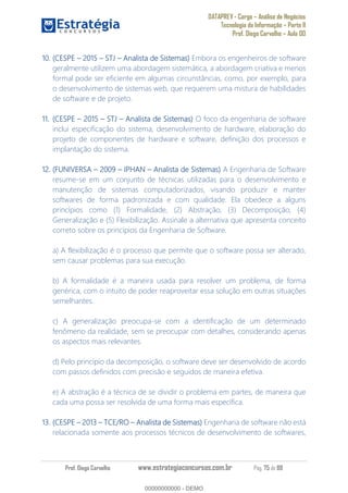 DATAPREV - Cargo Análise de Negócios
Tecnologia da Informação Parte II
Prof. Diego Carvalho Aula 00
Prof. Diego Carvalho www.estrategiaconcursos.com.br Pág. 75 de 88
10. (CESPE 2015 STJ Analista de Sistemas) Embora os engenheiros de software
geralmente utilizem uma abordagem sistemática, a abordagem criativa e menos
formal pode ser eficiente em algumas circunstâncias, como, por exemplo, para
o desenvolvimento de sistemas web, que requerem uma mistura de habilidades
de software e de projeto.
11. (CESPE 2015 STJ Analista de Sistemas) O foco da engenharia de software
inclui especificação do sistema, desenvolvimento de hardware, elaboração do
projeto de componentes de hardware e software, definição dos processos e
implantação do sistema.
12. (FUNIVERSA IPHAN Analista de Sistemas) A Engenharia de Software
resume-se em um conjunto de técnicas utilizadas para o desenvolvimento e
manutenção de sistemas computadorizados, visando produzir e manter
softwares de forma padronizada e com qualidade. Ela obedece a alguns
princípios como (1) Formalidade, (2) Abstração, (3) Decomposição, (4)
Generalização e (5) Flexibilização. Assinale a alternativa que apresenta conceito
correto sobre os princípios da Engenharia de Software.
a) A flexibilização é o processo que permite que o software possa ser alterado,
sem causar problemas para sua execução.
b) A formalidade é a maneira usada para resolver um problema, de forma
genérica, com o intuito de poder reaproveitar essa solução em outras situações
semelhantes.
c) A generalização preocupa-se com a identificação de um determinado
fenômeno da realidade, sem se preocupar com detalhes, considerando apenas
os aspectos mais relevantes.
d) Pelo princípio da decomposição, o software deve ser desenvolvido de acordo
com passos definidos com precisão e seguidos de maneira efetiva.
e) A abstração é a técnica de se dividir o problema em partes, de maneira que
cada uma possa ser resolvida de uma forma mais específica.
13. (CESPE 2013 TCE/RO Analista de Sistemas) Engenharia de software não está
relacionada somente aos processos técnicos de desenvolvimento de softwares,
00000000000
00000000000 - DEMO
 