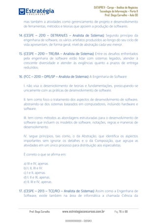 DATAPREV - Cargo Análise de Negócios
Tecnologia da Informação Parte II
Prof. Diego Carvalho Aula 00
Prof. Diego Carvalho www.estrategiaconcursos.com.br Pág. 76 de 88
mas também a atividades como gerenciamento de projeto e desenvolvimento
de ferramentas, métodos e teorias que apoiem a produção de softwares.
14. (CESPE 0 DETRAN/ES Analista de Sistemas) Segundo princípio da
engenharia de software, os vários artefatos produzidos ao longo do seu ciclo de
vida apresentam, de forma geral, nível de abstração cada vez menor.
15. (CESPE 2010 TRE/BA Analista de Sistemas) Entre os desafios enfrentados
pela engenharia de software estão lidar com sistemas legados, atender à
crescente diversidade e atender às exigências quanto a prazos de entrega
reduzidos.
16. (FCC 0 DPE/SP Analista de Sistemas) A Engenharia de Software
I. não visa o desenvolvimento de teorias e fundamentações, preocupando-se
unicamente com as práticas de desenvolvimento de software.
II. tem como foco o tratamento dos aspectos de desenvolvimento de software,
abstraindo-se dos sistemas baseados em computadores, incluindo hardware e
software.
III. tem como métodos as abordagens estruturadas para o desenvolvimento de
software que incluem os modelos de software, notações, regras e maneiras de
desenvolvimento.
IV. segue princípios, tais como, o da Abstração, que identifica os aspectos
importantes sem ignorar os detalhes e o da Composição, que agrupa as
atividades em um único processo para distribuição aos especialistas.
É correto o que se afirma em:
a) III e IV, apenas.
b) I, II, III e IV.
c) I e II, apenas.
d) I, II e III, apenas.
e) II, III e IV, apenas.
17. (CESPE 3 TCE/RO Analista de Sistemas) Assim como a Engenharia de
Software, existe também na área de informática a chamada Ciência da
00000000000
00000000000 - DEMO
 