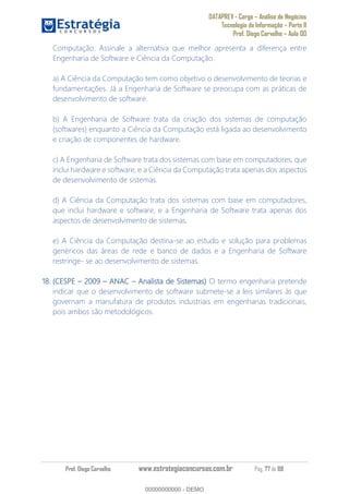 DATAPREV - Cargo Análise de Negócios
Tecnologia da Informação Parte II
Prof. Diego Carvalho Aula 00
Prof. Diego Carvalho www.estrategiaconcursos.com.br Pág. 77 de 88
Computação. Assinale a alternativa que melhor apresenta a diferença entre
Engenharia de Software e Ciência da Computação.
a) A Ciência da Computação tem como objetivo o desenvolvimento de teorias e
fundamentações. Já a Engenharia de Software se preocupa com as práticas de
desenvolvimento de software.
b) A Engenharia de Software trata da criação dos sistemas de computação
(softwares) enquanto a Ciência da Computação está ligada ao desenvolvimento
e criação de componentes de hardware.
c) A Engenharia de Software trata dos sistemas com base em computadores, que
inclui hardware e software, e a Ciência da Computação trata apenas dos aspectos
de desenvolvimento de sistemas.
d) A Ciência da Computação trata dos sistemas com base em computadores,
que inclui hardware e software, e a Engenharia de Software trata apenas dos
aspectos de desenvolvimento de sistemas.
e) A Ciência da Computação destina-se ao estudo e solução para problemas
genéricos das áreas de rede e banco de dados e a Engenharia de Software
restringe- se ao desenvolvimento de sistemas.
18. (CESPE ANAC Analista de Sistemas) O termo engenharia pretende
indicar que o desenvolvimento de software submete-se a leis similares às que
governam a manufatura de produtos industriais em engenharias tradicionais,
pois ambos são metodológicos.
00000000000
00000000000 - DEMO
 