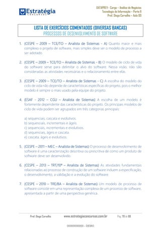 DATAPREV - Cargo Análise de Negócios
Tecnologia da Informação Parte II
Prof. Diego Carvalho Aula 00
Prof. Diego Carvalho www.estrategiaconcursos.com.br Pág. 78 de 88
LISTA DE EXERCÍCIOS COMENTADOS (DIVERSAS BANCAS)
PROCESSOS DE DESENVOLVIMENTO DE SOFTWARE
(CESPE TCE/TO Analista de Sistemas - Quanto maior e mais
complexo o projeto de software, mais simples deve ser o modelo de processo a
ser adotado.
(CESPE TCE/TO Analista de Sistemas - O modelo de ciclo de vida
do software serve para delimitar o alvo do software. Nessa visão, não são
consideradas as atividades necessárias e o relacionamento entre elas.
(CESPE TCE/TO Analista de Sistemas - A escolha do modelo do
ciclo de vida não depende de características específicas do projeto, pois o melhor
modelo é sempre o mais usado pela equipe do projeto.
(ESAF - 2012 CGU Analista de Sistemas) A escolha de um modelo é
fortemente dependente das características do projeto. Os principais modelos de
ciclo de vida podem ser agrupados em três categorias principais:
a) sequenciais, cascata e evolutivos.
b) sequenciais, incrementais e ágeis.
c) sequenciais, incrementais e evolutivos.
d) sequenciais, ágeis e cascata.
e) cascata, ágeis e evolutivos.
(CESPE 2011 MEC Analista de Sistemas) O processo de desenvolvimento de
software é uma caracterização descritiva ou prescritiva de como um produto de
software deve ser desenvolvido.
(CESPE 2013 TRT/10ª Analista de Sistemas) As atividades fundamentais
relacionadas ao processo de construção de um software incluem a especificação,
o desenvolvimento, a validação e a evolução do software.
(CESPE 2010 TRE/BA Analista de Sistemas) Um modelo de processo de
software consiste em uma representação complexa de um processo de software,
apresentada a partir de uma perspectiva genérica.
00000000000
00000000000 - DEMO
 