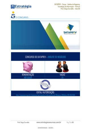 DATAPREV - Cargo Análise de Negócios
Tecnologia da Informação Parte II
Prof. Diego Carvalho Aula 00
Prof. Diego Carvalho www.estrategiaconcursos.com.br Pág. 7 de 88
O CONCURSO
CONCURSO DO DATAPREV ANÁLISE DE NEGÓCIOS
REMUNERAÇÃO VAGAS
R$7.559,60 CR
EDITAL/AUTORIZAÇÃO:
http://pesquisa.in.gov.br/imprensa/jsp/visualiza/index.jsp?jornal=3&pagina=95&data=06/09/2016
00000000000
00000000000 - DEMO
 
