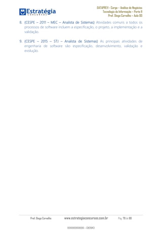 DATAPREV - Cargo Análise de Negócios
Tecnologia da Informação Parte II
Prof. Diego Carvalho Aula 00
Prof. Diego Carvalho www.estrategiaconcursos.com.br Pág. 79 de 88
(CESPE 2011 MEC Analista de Sistemas) Atividades comuns a todos os
processos de software incluem a especificação, o projeto, a implementação e a
validação.
(CESPE 2015 STJ Analista de Sistemas) As principais atividades de
engenharia de software são especificação, desenvolvimento, validação e
evolução.
00000000000
00000000000 - DEMO
 