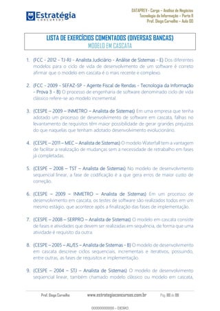 DATAPREV - Cargo Análise de Negócios
Tecnologia da Informação Parte II
Prof. Diego Carvalho Aula 00
Prof. Diego Carvalho www.estrategiaconcursos.com.br Pág. 80 de 88
LISTA DE EXERCÍCIOS COMENTADOS (DIVERSAS BANCAS)
MODELO EM CASCATA
(FCC - 2012 - - - Analista Judiciário - Análise de Sistemas - E) Dos diferentes
modelos para o ciclo de vida de desenvolvimento de um software é correto
afirmar que o modelo em cascata é o mais recente e complexo.
(FCC - - SEFAZ- - Agente Fiscal de Rendas - Tecnologia da Informação
- Prova 3 - O processo de engenharia de software denominado ciclo de vida
clássico refere-se ao modelo incremental.
(CESPE INMETRO Analista de Sistemas) Em uma empresa que tenha
adotado um processo de desenvolvimento de software em cascata, falhas no
levantamento de requisitos têm maior possibilidade de gerar grandes prejuízos
do que naquelas que tenham adotado desenvolvimento evolucionário.
(CESPE 2011 MEC Analista de Sistemas) O modelo Waterfall tem a vantagem
de facilitar a realização de mudanças sem a necessidade de retrabalho em fases
já completadas.
(CESPE 2008 TST Analista de Sistemas) No modelo de desenvolvimento
sequencial linear, a fase de codificação é a que gera erros de maior custo de
correção.
(CESPE INMETRO Analista de Sistemas) Em um processo de
desenvolvimento em cascata, os testes de software são realizados todos em um
mesmo estágio, que acontece após a finalização das fases de implementação.
(CESPE 2008 SERPRO Analista de Sistemas) O modelo em cascata consiste
de fases e atividades que devem ser realizadas em sequência, de forma que uma
atividade é requisito da outra.
(CESPE AL/ES Analista de Sistemas - O modelo de desenvolvimento
em cascata descreve ciclos sequenciais, incrementais e iterativos, possuindo,
entre outras, as fases de requisitos e implementação.
(CESPE 2004 STJ Analista de Sistemas) O modelo de desenvolvimento
seqüencial linear, também chamado modelo clássico ou modelo em cascata,
00000000000
00000000000 - DEMO
 
