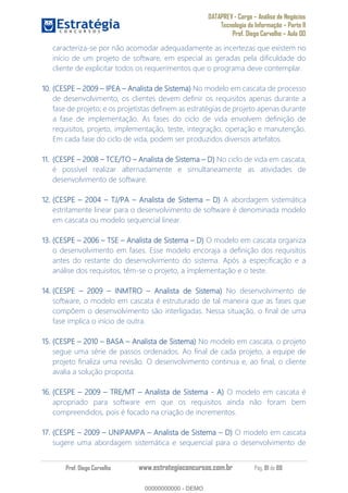 DATAPREV - Cargo Análise de Negócios
Tecnologia da Informação Parte II
Prof. Diego Carvalho Aula 00
Prof. Diego Carvalho www.estrategiaconcursos.com.br Pág. 81 de 88
caracteriza-se por não acomodar adequadamente as incertezas que existem no
início de um projeto de software, em especial as geradas pela dificuldade do
cliente de explicitar todos os requerimentos que o programa deve contemplar.
10. (CESPE IPEA Analista de Sistema) No modelo em cascata de processo
de desenvolvimento, os clientes devem definir os requisitos apenas durante a
fase de projeto; e os projetistas definem as estratégias de projeto apenas durante
a fase de implementação. As fases do ciclo de vida envolvem definição de
requisitos, projeto, implementação, teste, integração, operação e manutenção.
Em cada fase do ciclo de vida, podem ser produzidos diversos artefatos.
11. (CESPE 2008 TCE/TO Analista de Sistema No ciclo de vida em cascata,
é possível realizar alternadamente e simultaneamente as atividades de
desenvolvimento de software.
12. (CESPE 2004 TJ/PA Analista de Sistema A abordagem sistemática
estritamente linear para o desenvolvimento de software é denominada modelo
em cascata ou modelo sequencial linear.
13. (CESPE 2006 TSE Analista de Sistema O modelo em cascata organiza
o desenvolvimento em fases. Esse modelo encoraja a definição dos requisitos
antes do restante do desenvolvimento do sistema. Após a especificação e a
análise dos requisitos, têm-se o projeto, a implementação e o teste.
14. (CESPE INMTRO Analista de Sistema) No desenvolvimento de
software, o modelo em cascata é estruturado de tal maneira que as fases que
compõem o desenvolvimento são interligadas. Nessa situação, o final de uma
fase implica o início de outra.
15. (CESPE 2010 BASA Analista de Sistema) No modelo em cascata, o projeto
segue uma série de passos ordenados. Ao final de cada projeto, a equipe de
projeto finaliza uma revisão. O desenvolvimento continua e, ao final, o cliente
avalia a solução proposta.
16. (CESPE TRE/MT Analista de Sistema - O modelo em cascata é
apropriado para software em que os requisitos ainda não foram bem
compreendidos, pois é focado na criação de incrementos.
17. (CESPE 2009 UNIPAMPA Analista de Sistema O modelo em cascata
sugere uma abordagem sistemática e sequencial para o desenvolvimento de
00000000000
00000000000 - DEMO
 